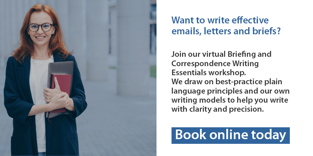 Want to write effective emails, letters and briefs? Join our virtual Briefing and Correspondence Writing Essentials workshop. We draw on best-practice plain language principles and our own writing models to help you write with clarity and precision. Book online today.